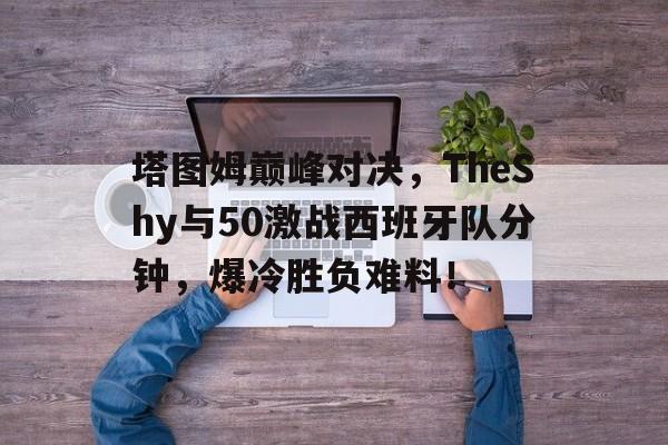 关于塔图姆巅峰对决,TheShy与50激战西班牙队分钟,爆冷胜负难料!的信息 关于塔图姆巅峰对决,TheShy与50激战西班牙队分钟,爆冷胜负难料!的信息